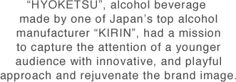 "HYOKETSU", alcohol beverage made by one of Japan’s top alcohol manufacturer “KIRIN”, had a mission to capture the attention of a younger audience with innovative, and playful approach and rejuvenate the brand image.